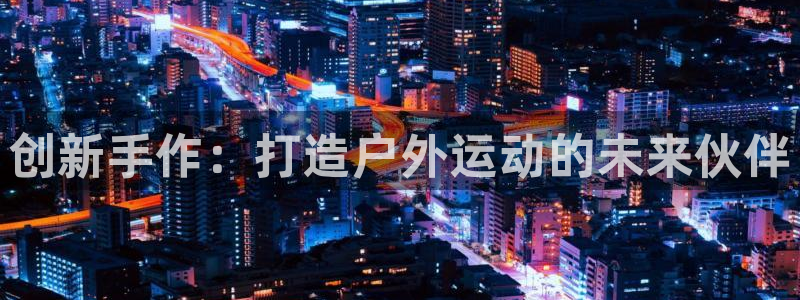 征途国际娱乐平台：创新手作：打造户外运动的未来伙伴